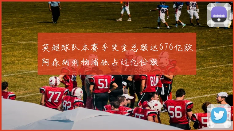 英超球队本赛季奖金总额达676亿欧阿森纳利物浦独占过亿份额