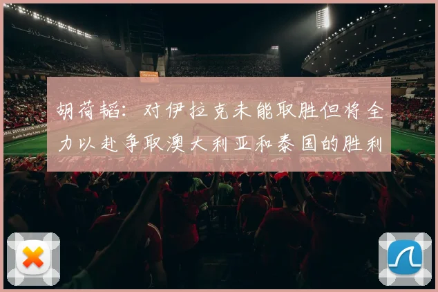 胡荷韬：对伊拉克未能取胜但将全力以赴争取澳大利亚和泰国的胜利